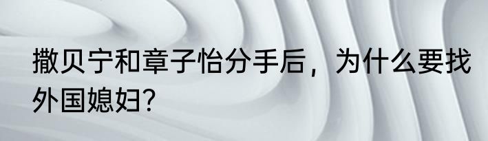 撒贝宁和章子怡分手后，为什么要找外国媳妇？