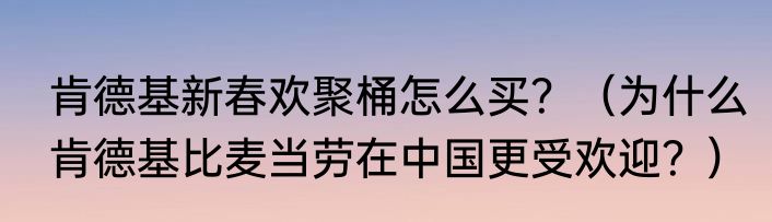 肯德基新春欢聚桶怎么买？（为什么肯德基比麦当劳在中国更受欢迎？）