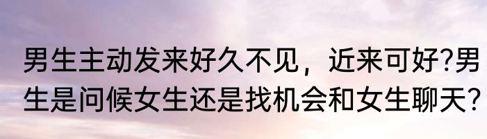 男生主动发来好久不见，近来可好?男生是问候女生还是找机会和女生聊天？
