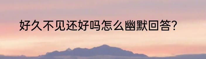 好久不见还好吗怎么幽默回答？