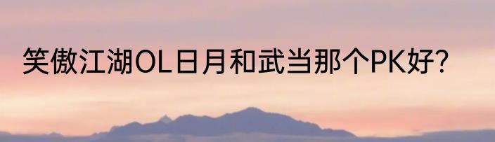 笑傲江湖OL日月和武当那个PK好？