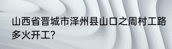 山西省晋城市泽州县山口之周村工路多火开工？