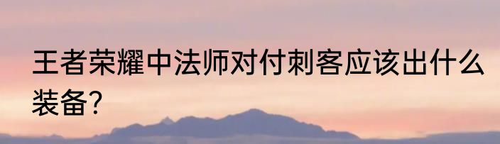 王者荣耀中法师对付刺客应该出什么装备？