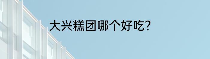 大兴糕团哪个好吃？