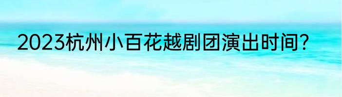 2023杭州小百花越剧团演出时间？