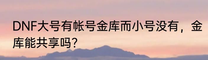 DNF大号有帐号金库而小号没有，金库能共享吗？
