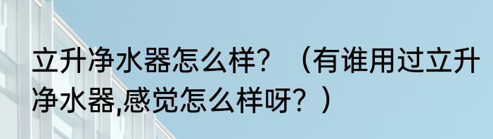 立升净水器怎么样？（有谁用过立升净水器,感觉怎么样呀？）