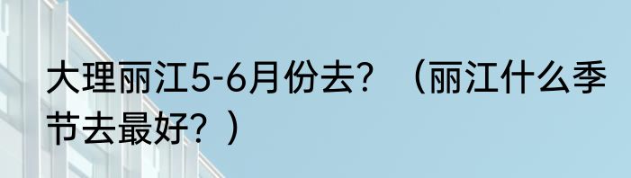 大理丽江5-6月份去？（丽江什么季节去最好？）