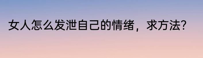 女人怎么发泄自己的情绪，求方法？
