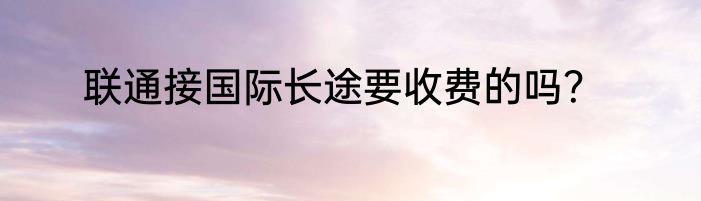 联通接国际长途要收费的吗？