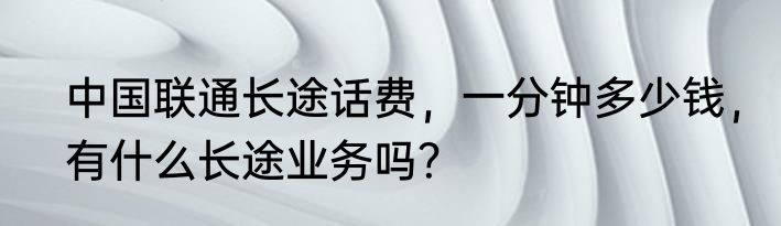 中国联通长途话费，一分钟多少钱，有什么长途业务吗？