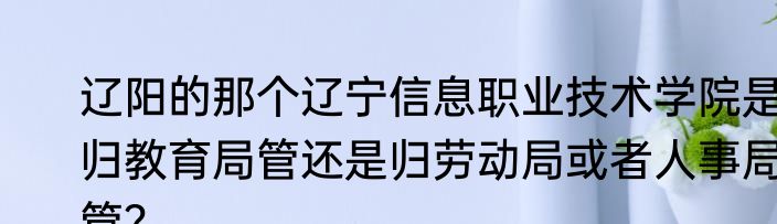 辽阳的那个辽宁信息职业技术学院是归教育局管还是归劳动局或者人事局管？