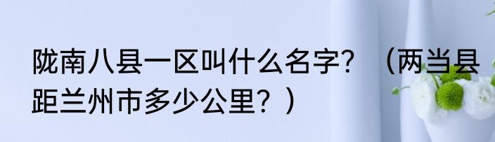 陇南八县一区叫什么名字？（两当县距兰州市多少公里？）