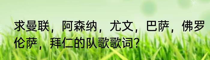 求曼联，阿森纳，尤文，巴萨，佛罗伦萨，拜仁的队歌歌词？