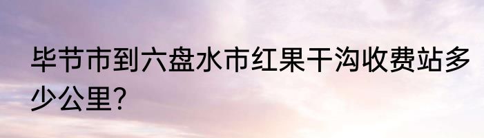 毕节市到六盘水市红果干沟收费站多少公里？