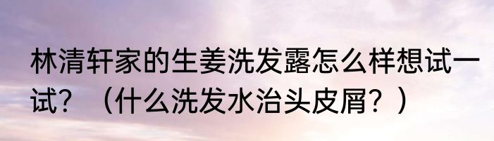 林清轩家的生姜洗发露怎么样想试一试？（什么洗发水治头皮屑？）