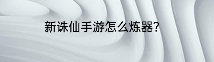 新诛仙手游怎么炼器？