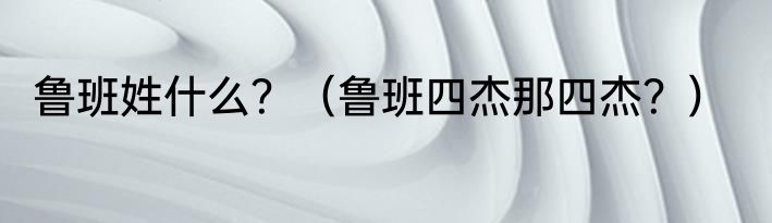 鲁班姓什么？（鲁班四杰那四杰？）