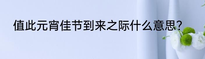 值此元宵佳节到来之际什么意思？