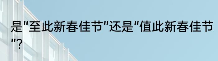 是“至此新春佳节”还是“值此新春佳节”？