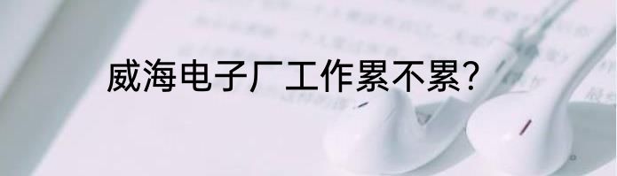 威海电子厂工作累不累？