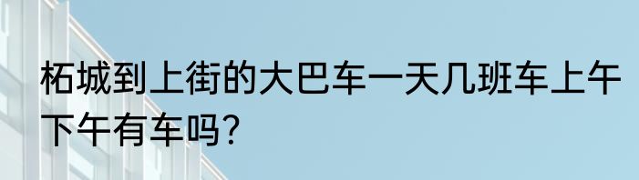 柘城到上街的大巴车一天几班车上午下午有车吗？