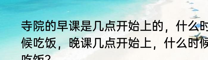 寺院的早课是几点开始上的，什么时候吃饭，晚课几点开始上，什么时候吃饭？