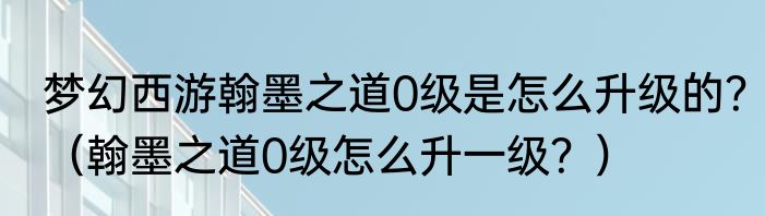 梦幻西游翰墨之道0级是怎么升级的？（翰墨之道0级怎么升一级？）