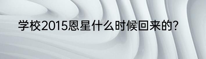 学校2015恩星什么时候回来的？
