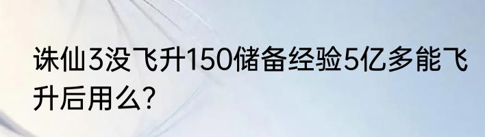诛仙3没飞升150储备经验5亿多能飞升后用么？