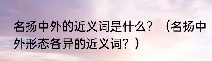 名扬中外的近义词是什么？（名扬中外形态各异的近义词？）