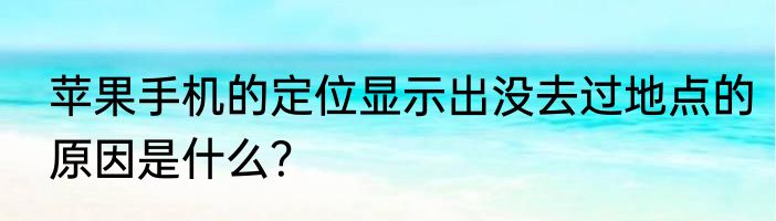 苹果手机的定位显示出没去过地点的原因是什么？