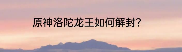 原神洛陀龙王如何解封？