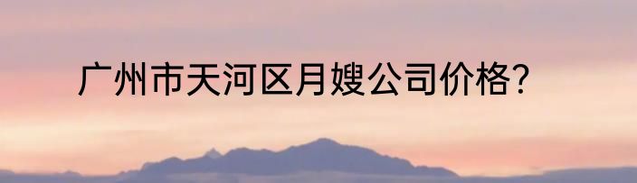 广州市天河区月嫂公司价格？