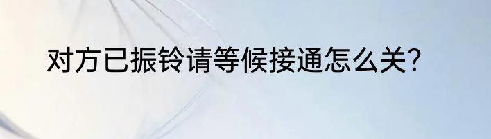 对方已振铃请等候接通怎么关？
