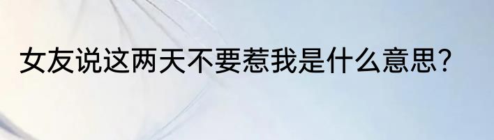 女友说这两天不要惹我是什么意思？