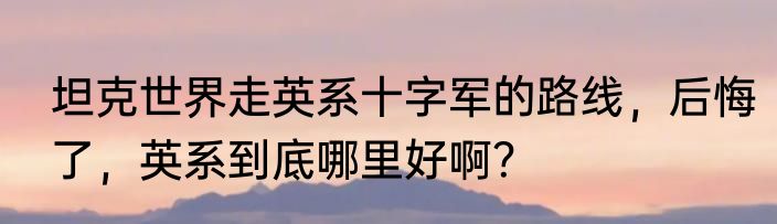 坦克世界走英系十字军的路线，后悔了，英系到底哪里好啊？
