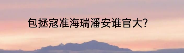 包拯寇准海瑞潘安谁官大？