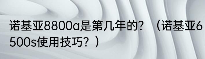 诺基亚8800a是第几年的？（诺基亚6500s使用技巧？）