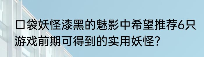 口袋妖怪漆黑的魅影中希望推荐6只游戏前期可得到的实用妖怪？