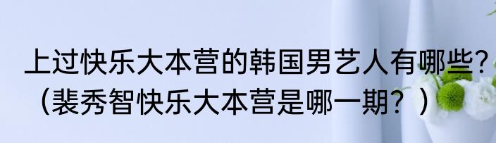 上过快乐大本营的韩国男艺人有哪些?(裴秀智快乐大本营是哪一期?)