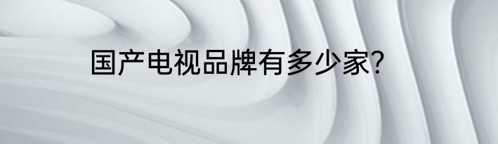 国产电视品牌有多少家？