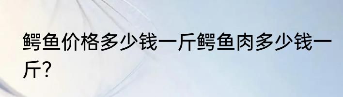 鳄鱼价格多少钱一斤鳄鱼肉多少钱一斤？