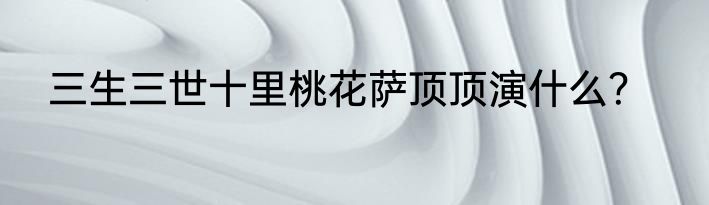 三生三世十里桃花萨顶顶演什么？