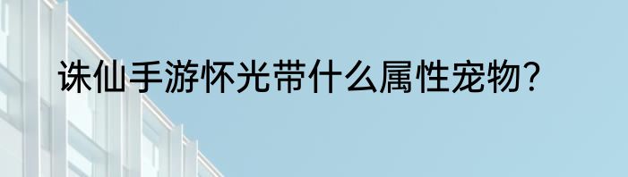 诛仙手游怀光带什么属性宠物？