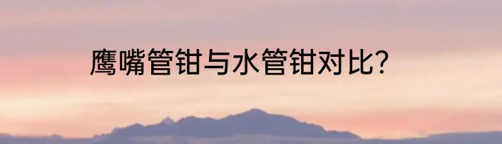 鹰嘴管钳与水管钳对比？