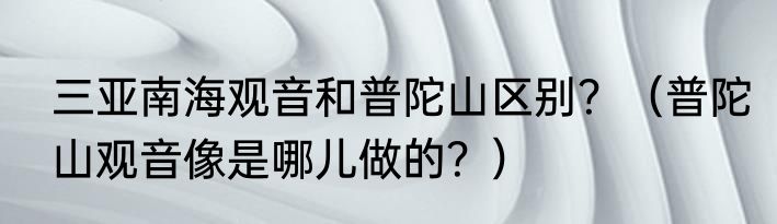 三亚南海观音和普陀山区别？（普陀山观音像是哪儿做的？）