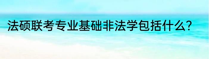 法硕联考专业基础非法学包括什么？
