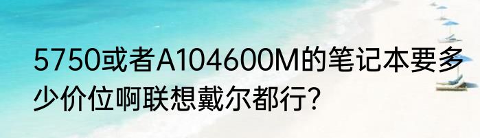 5750或者A104600M的笔记本要多少价位啊联想戴尔都行？