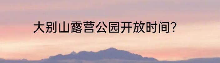 大别山露营公园开放时间？
